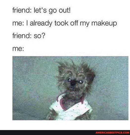 friend: let's go out!
me: I already took off my makeup friend: so?
me: