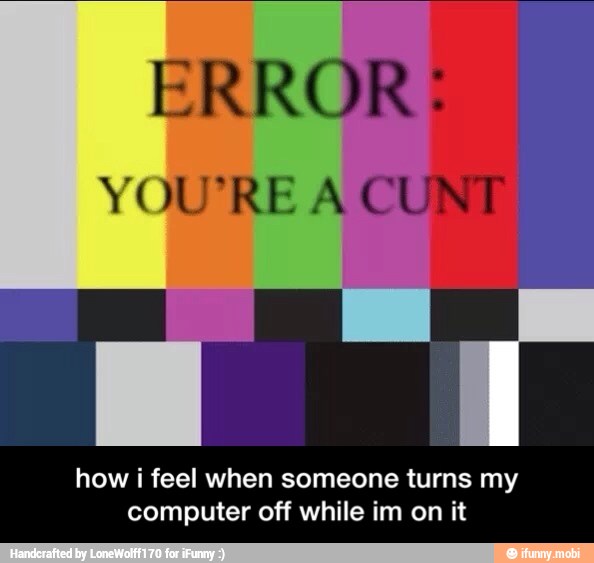 how i feel when someone turns my
computer off while im on it - how i feel when someone turns my computer off while im on it