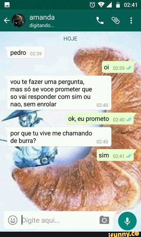 digitando...
pedro 92:39
vou te fazer uma pergunta,
mas só se voce prometer que
so vai responder com sim ou
nao, sem enrolar
por que tu vive me chamando
de burra?