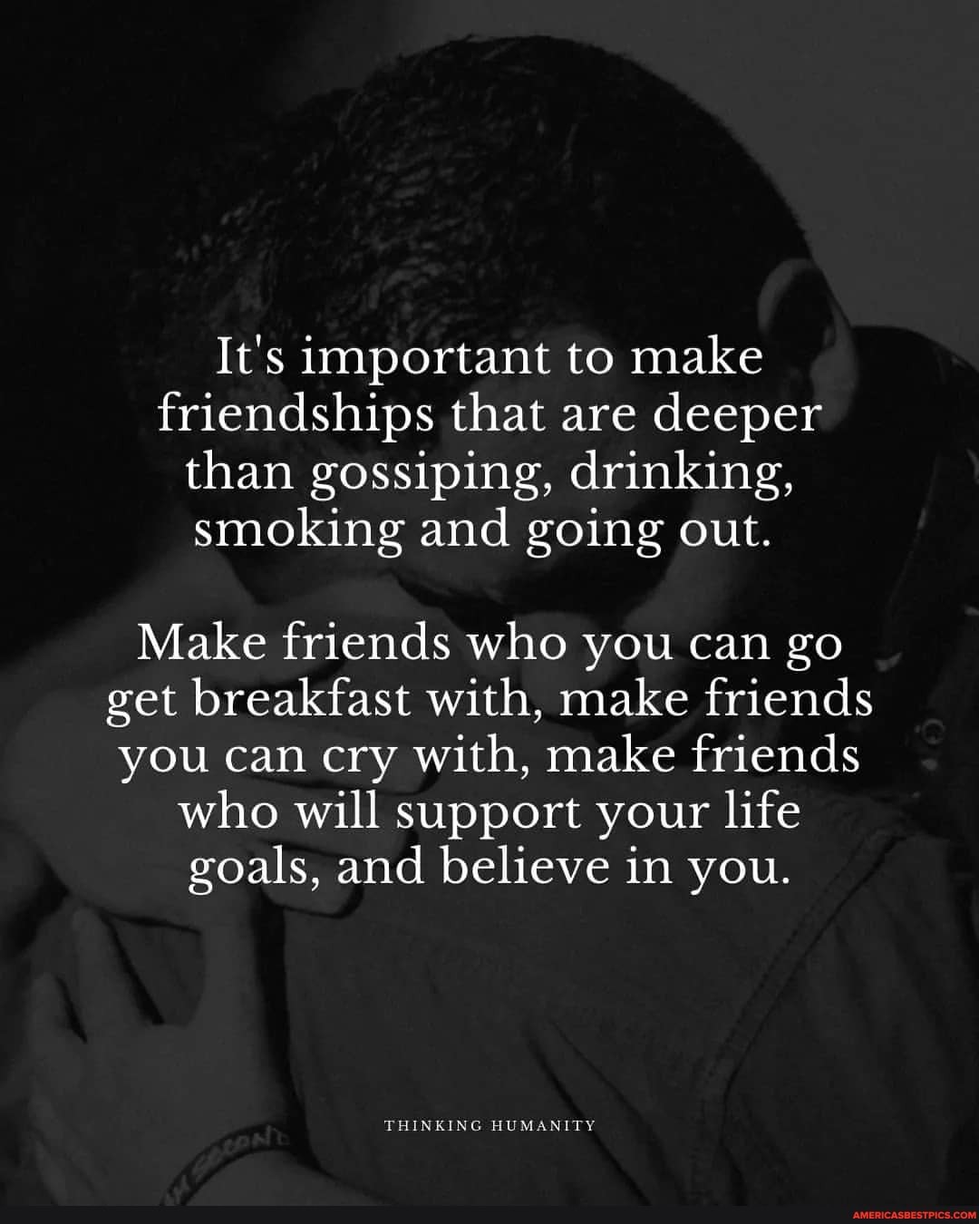It's important to make friendships that are deeper than gossiping, drinking, smoking and going out.
Make friends who you can go get breakfast with, make friends you can cry with, make friends
who will support your life goals, and believe in you.
THINKING HUMANITY