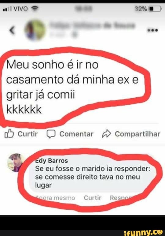 Meu sonho é ir no
casamento da minha ex e
gritar já comii
1a) Curtir O Comentar A Compartilhar
dy Barros
Se eu fosse o marido ia responder:
se comesse direito tava no meu
lugar
Curtir Resp