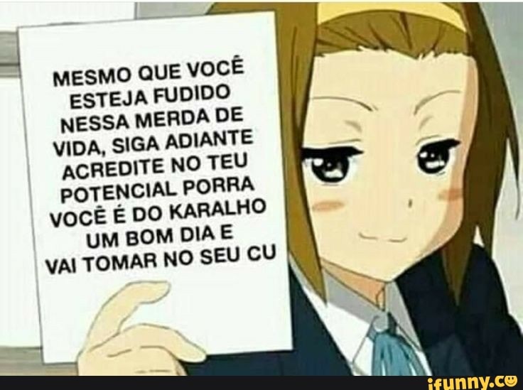 MESMO QUE VOCÊ ESTEJA FUDIDO NESSA MERDA DE VIDA, SIGA ADIANTE ACREDITE NO TEU POTENCIAL PORRA vOCÊ É DO KARALHO UM BOM DIA E VAI TOMAR NO SEU CU