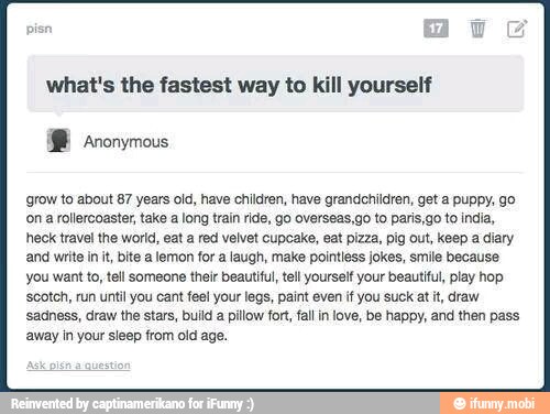 what's the fastest way to kill yourself
grow to about 87 years old, have children, have grandchildren, get a puppy, go
'on a rollercoaster, take a long train ride, go overseas,go to paris,go to india,
heck travel the world, eat a red velvet cupcake, eat pizza, pig out, keep a diary
'and write init, bite a lemon for a laugh, make pointiess jokes, smile because
you want to, tell someone their beautiful, tel yourself your beautiful, play hop
'scotch, run until you cant feel your legs, paint even if you suck at it, draw
sadness, draw the stars, build a pillow for, fallin love, be happy, and then pass
away in your sleep from old age.