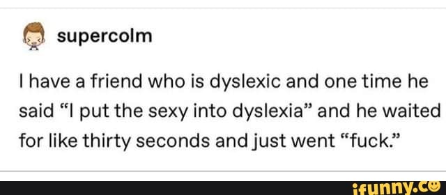 supercoim
I have a friend who is dyslexic and one time he said "I put the sexy into dyslexia" and he waited for like thirty seconds and just went "fuck."
