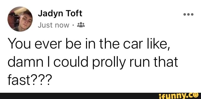 You ever be in the car like,
damn I could prolly run that