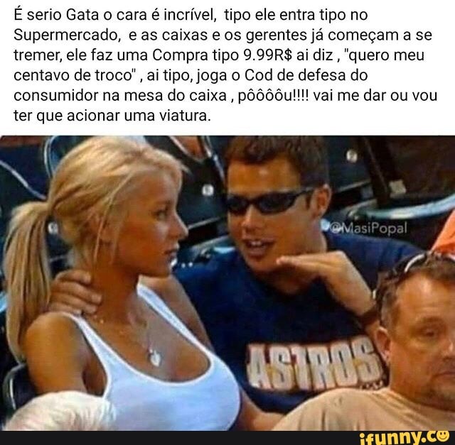 É serio Gata o cara é incrível, tipo ele entra tipo no
Supermercado, e as caixas e os gerentes já começam a se tremer, ele faz uma Compra tipo 9.99R$ ai diz , "quero meu centavo de troco", ai tipo, joga o Cod de defesa do consumidor na mesa do caixa, pôôô0u!!!! vai me dar ou vou ter que acionar uma viatura.