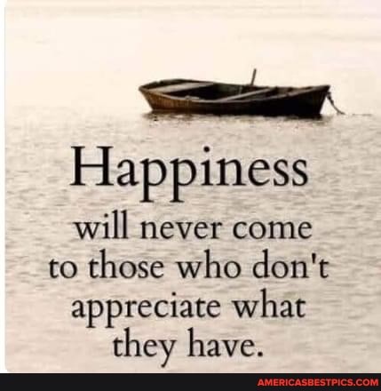 Happiness will never come to those who don't
appreciate what
they have.
