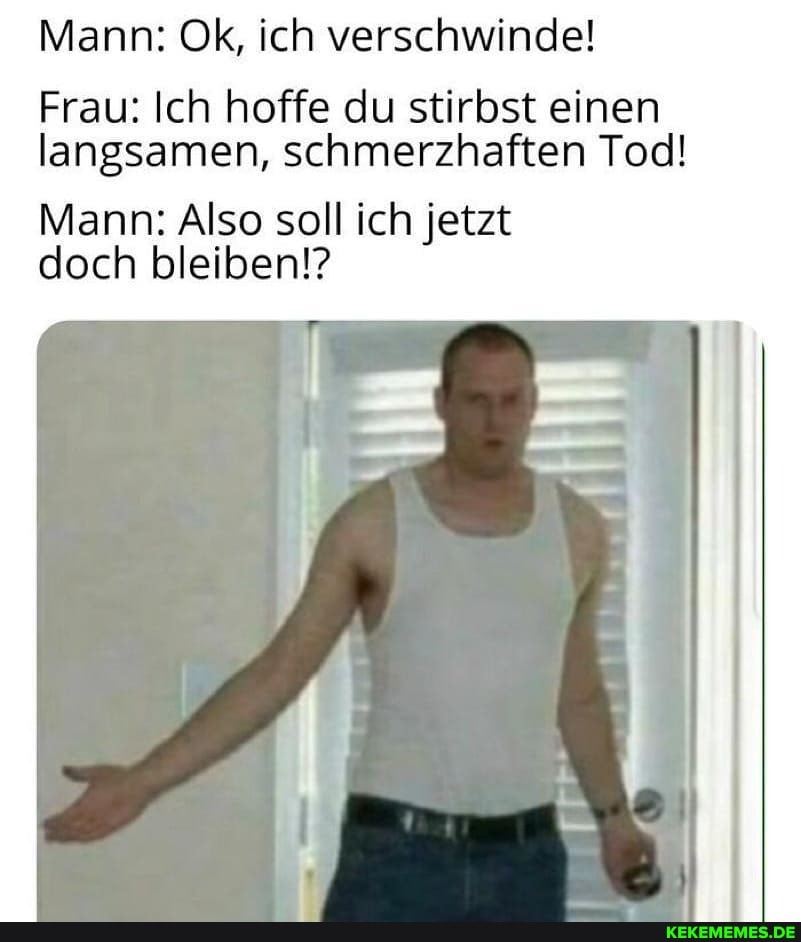 Mann: Ok, ich verschwinde!
Frau: Ich hoffe du stirbst einen langsamen, schmerzhaften Tod!
Mann: Also soll ich jetzt doch bleiben!?