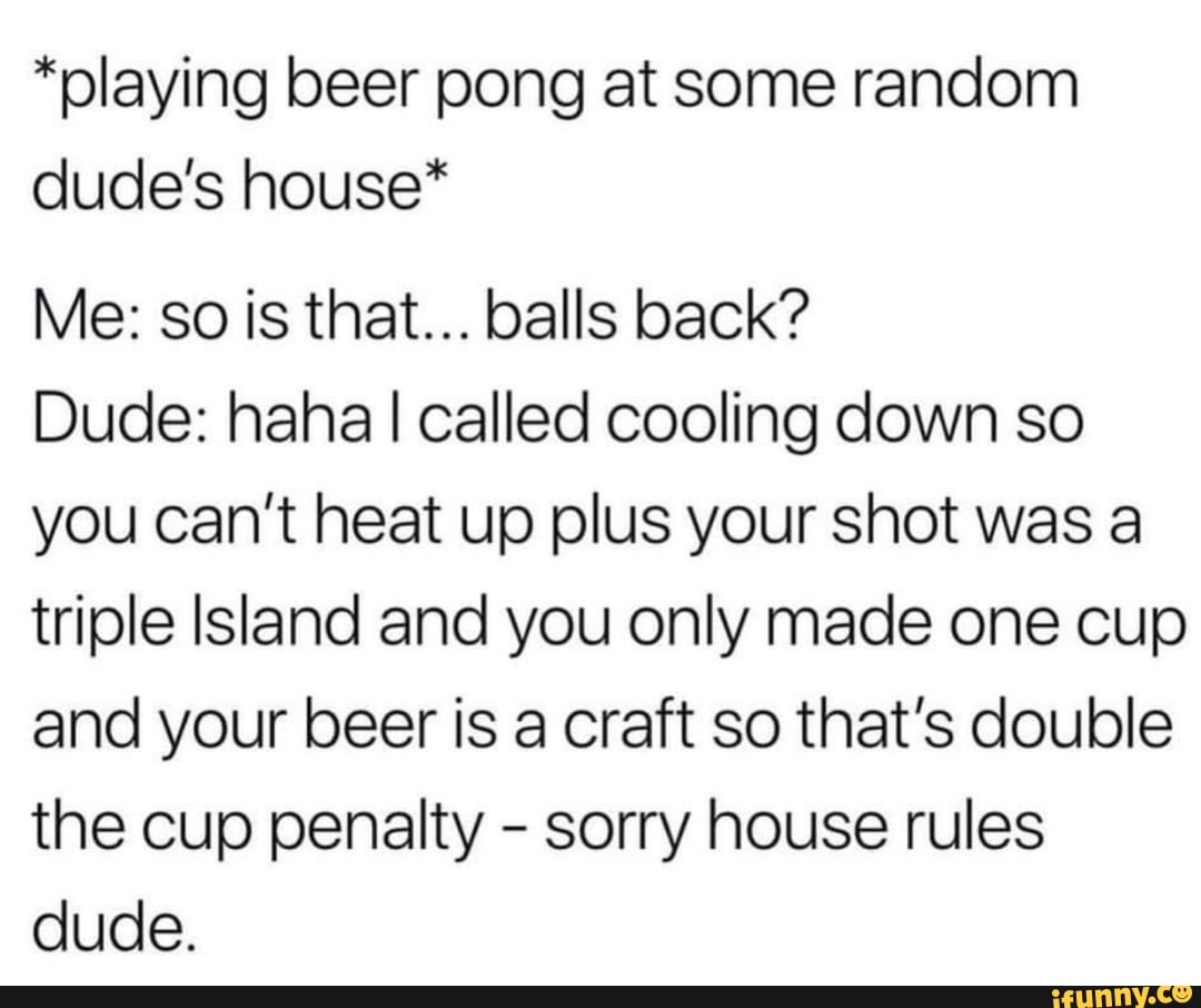 *playing beer pong at some random dude's house*
Me: so is that... balls back?
Dude: haha I called cooling down so you can't heat up plus your shot was a triple Island and you only made one cup and your beer is a craft so that's double the cup penalty - sorry house rules dude.