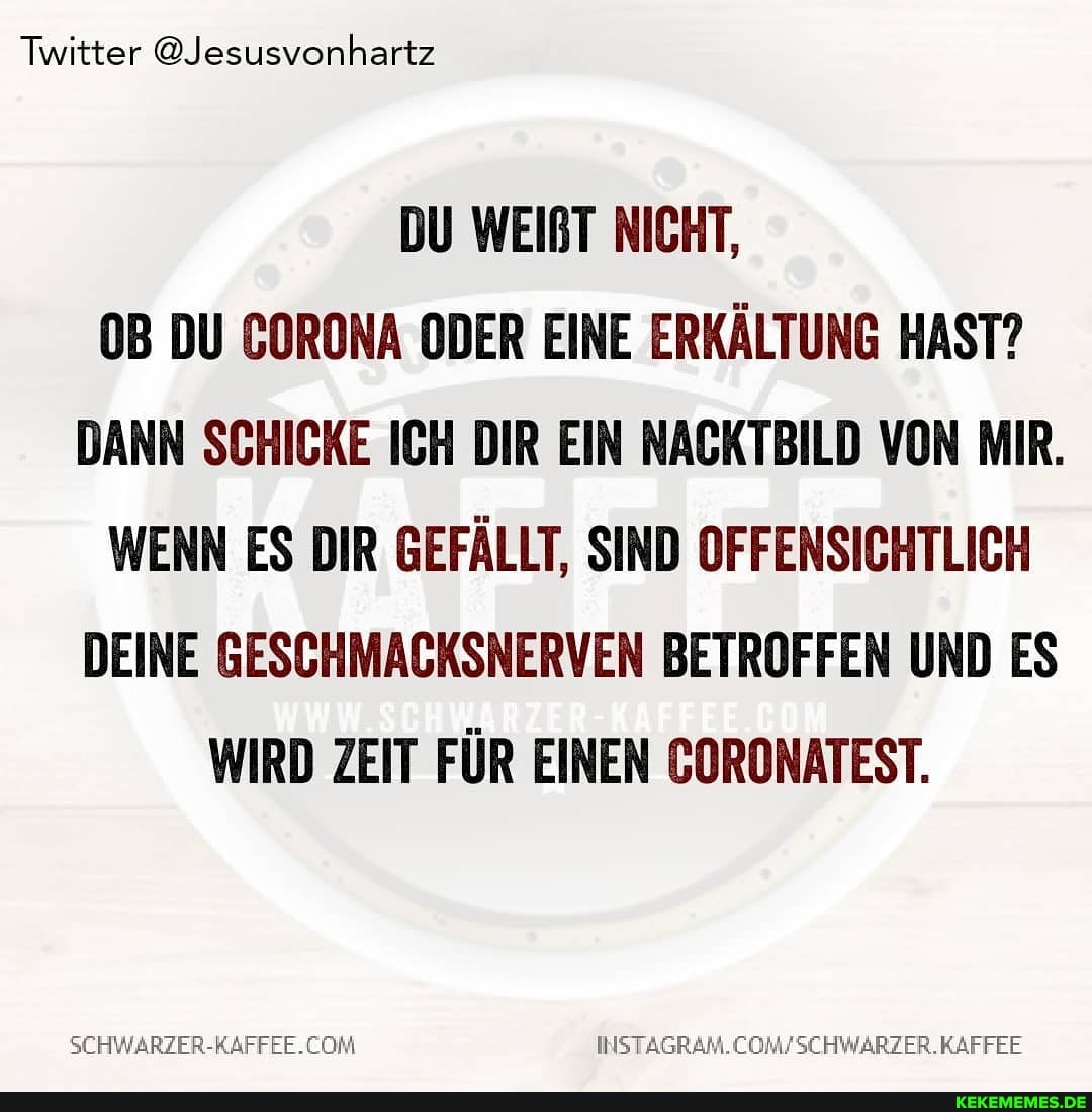 Twitter @Jesusvonhartz
DU WEIRT NICHT,
DU CORONA ODER EINE ERKÄLTUNG HAST?
DANN SCHICKE ICH DIR EIN NACKTBILD VON MIR.
WENN ES DIR GEFÄLLT, SIND OFFENSICHTLICH DEINE GESCHMACKSNERVEN BETROFFEN UND ES WIRD ZEIT FÜR EINEN GORONATEST.
KAFFEE
