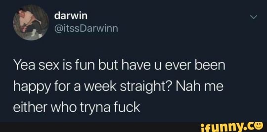 Yea sex is fun but have u ever been
happy for a week straight? Nah me
either who tryna fuck