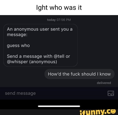 Ig who was it
An anonymous user sent you a message:
guess who
Send a message with @tell or
@whisper (anonymous)
How'd the fuck should I know