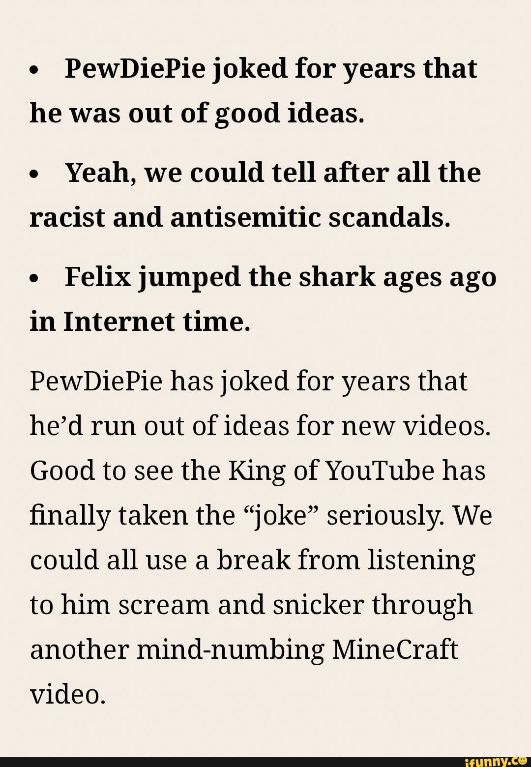 PewDiePie joked for years that
he was out of good ideas.
e
Yeah, we could tell after all the
racist and antisemitic scandals.
e
Felix jumped the shark ages ago
in Internet time.
PewDiePie has joked for years that
he'd run out of ideas for new videos.
Good to see the King of YouTube has
finally taken the "joke" seriously. We
could all use a break from listening
to him scream and snicker through
another mind-numbing MineCraft
video.