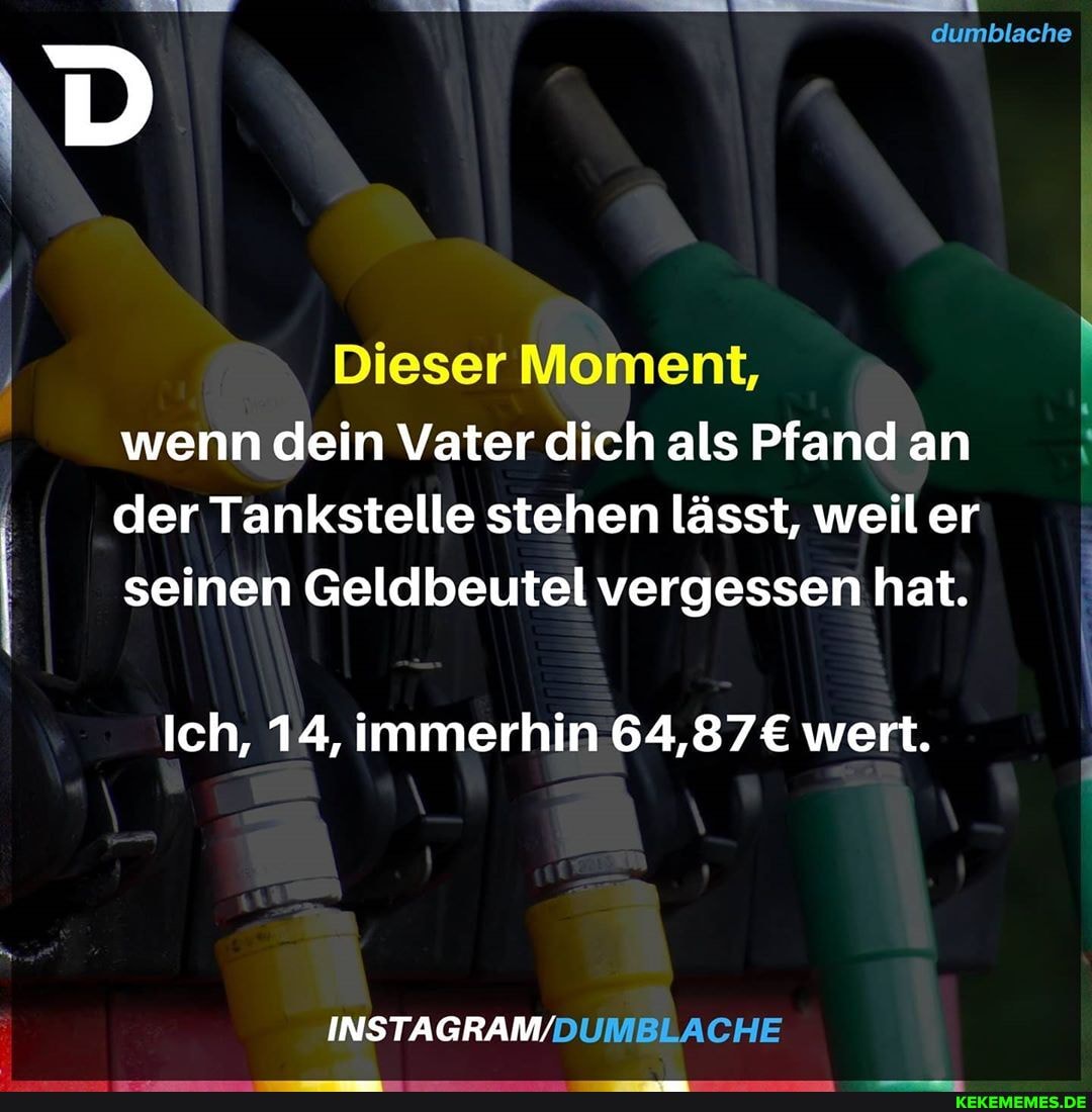 dumblache
Dieser Moment, wenn dein Vater dich als Pfand an der Tankstelle stehen lässt, weiler
I I seinen Geldbeutel vergessen hat. I
Ich, 14, immerhin wert.
INSTAGRAM/
CHE