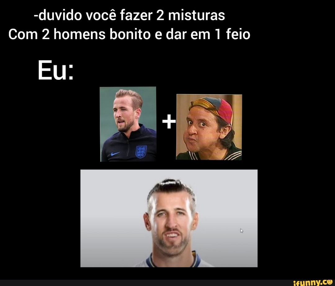 -duvido você fazer 2 misturas
Com 2 homens bonito e dar em 1 feio
Eu: