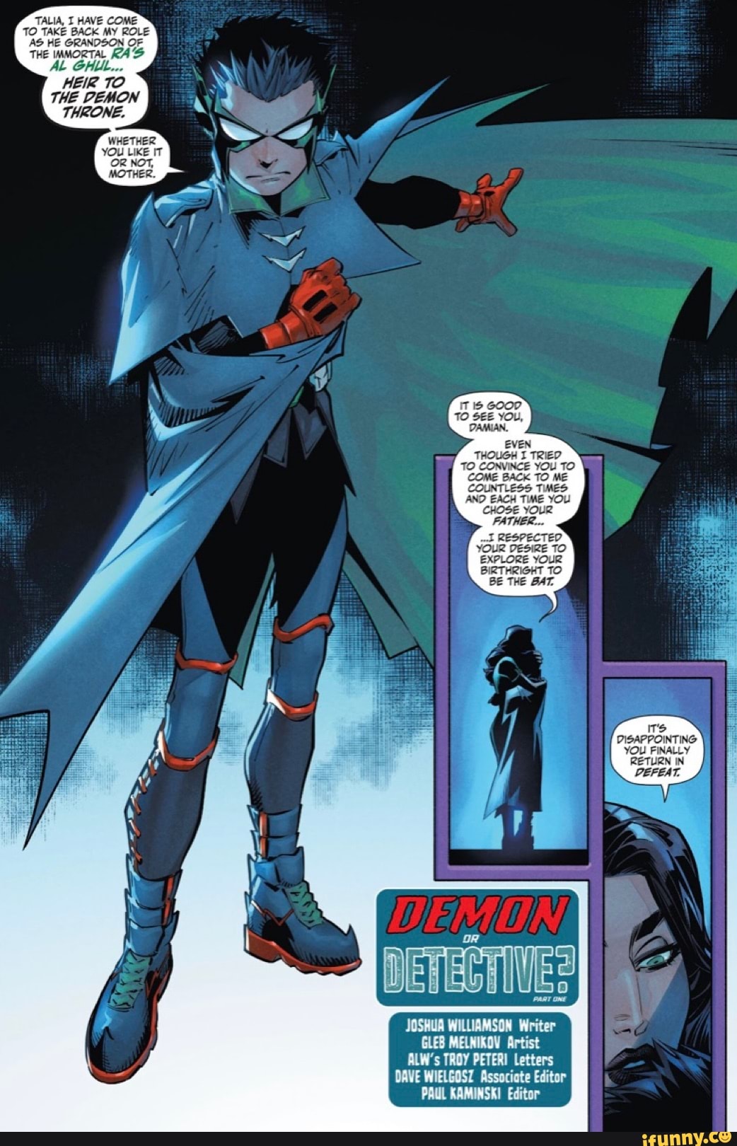 TALIA, HAVE COME TO TAKE BACK MY ROLE AS HE GRANDSON OF THE IMMORTAL KAS AL GALL
HEIR TO THE DEMON THRONE.
WHETHER:
YOU LIKE IT OR NOT,
IT GOOD TO SEE YOU,
EVEN THOUGH TRIED.
TO CONVINCE YOU TO COME BACK TO ME COUNTLESS TIMES AND _EACH TIME YOU CHOSE YOUR FATHER...
RESPECTED YOUR DESIRE TO EXPLORE YOUR BIRTHRIGHT TO BE THE BAT.
DISAPPOINTING YOU FINALLY
RETURN IN
PEFEAT.
JOSHUA WILLIAMSON Writer
Artist
ALW's TROY PETER Letters
DAVE WIELGOSZ Associate Editor
PAUL KAMINSKI Editor