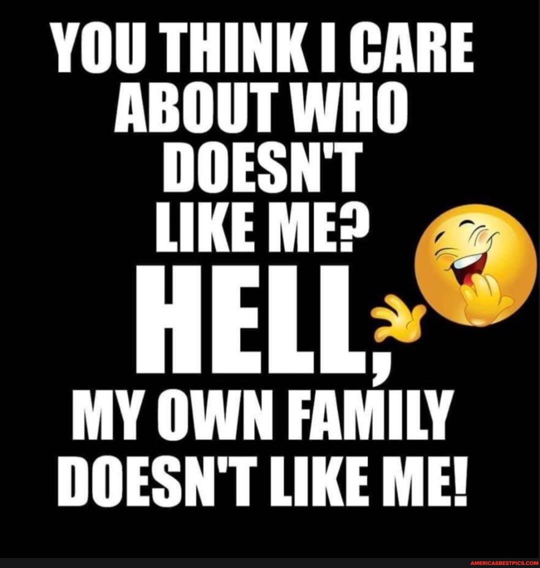 YOU THINK I CARE ABOUT WHO LIKE ME?
HELL,
MY OWN FAMILY DOESN'T LIKE ME!