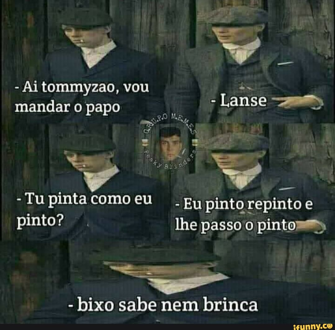 ta
- Ai tommyzao, vou mandar o papo - Lanse
- Tu pinta como eu
- Eu pinto repinto e lhe passo pintos, pinto?
lhe passo 'o pintos,
- bixo sabe nem brinca