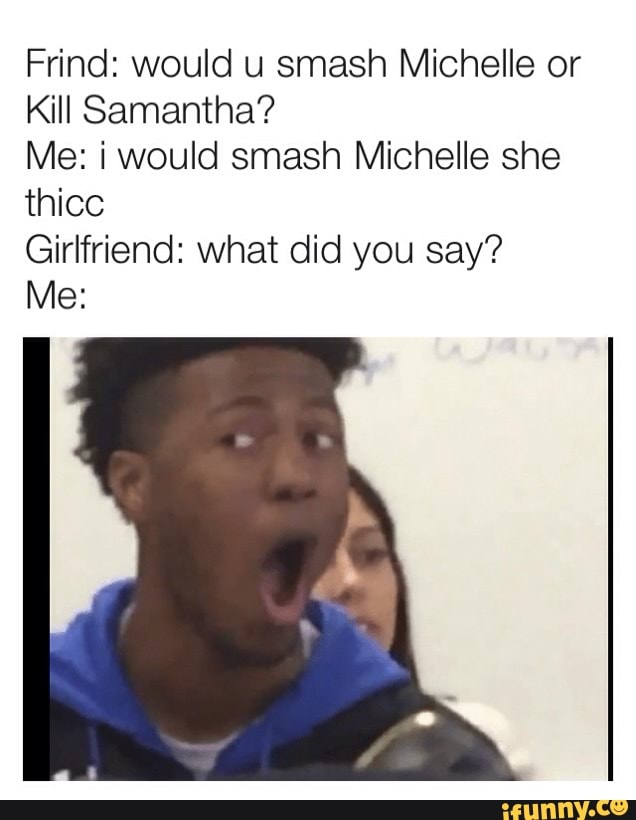 Frind: would u smash Michelle or
Kill Samantha?
Me: i would smash Michelle she
Girlfriend: what did you say?