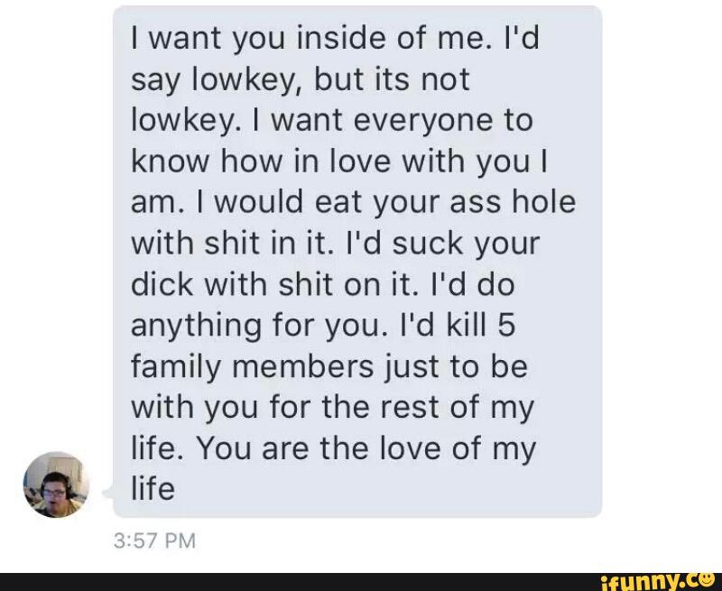 Iwant you inside of me. I'd
say Iowkey, but its not
Iowkey. I want everyone to
know how in love with you I
am. Iwould eat your ass hole
with shit in it. I'd suck your
dick with shit on it. I'd do
anything for you. I'd kill 5
family members just to be
with you for the rest of my
life. You are the love of my
life