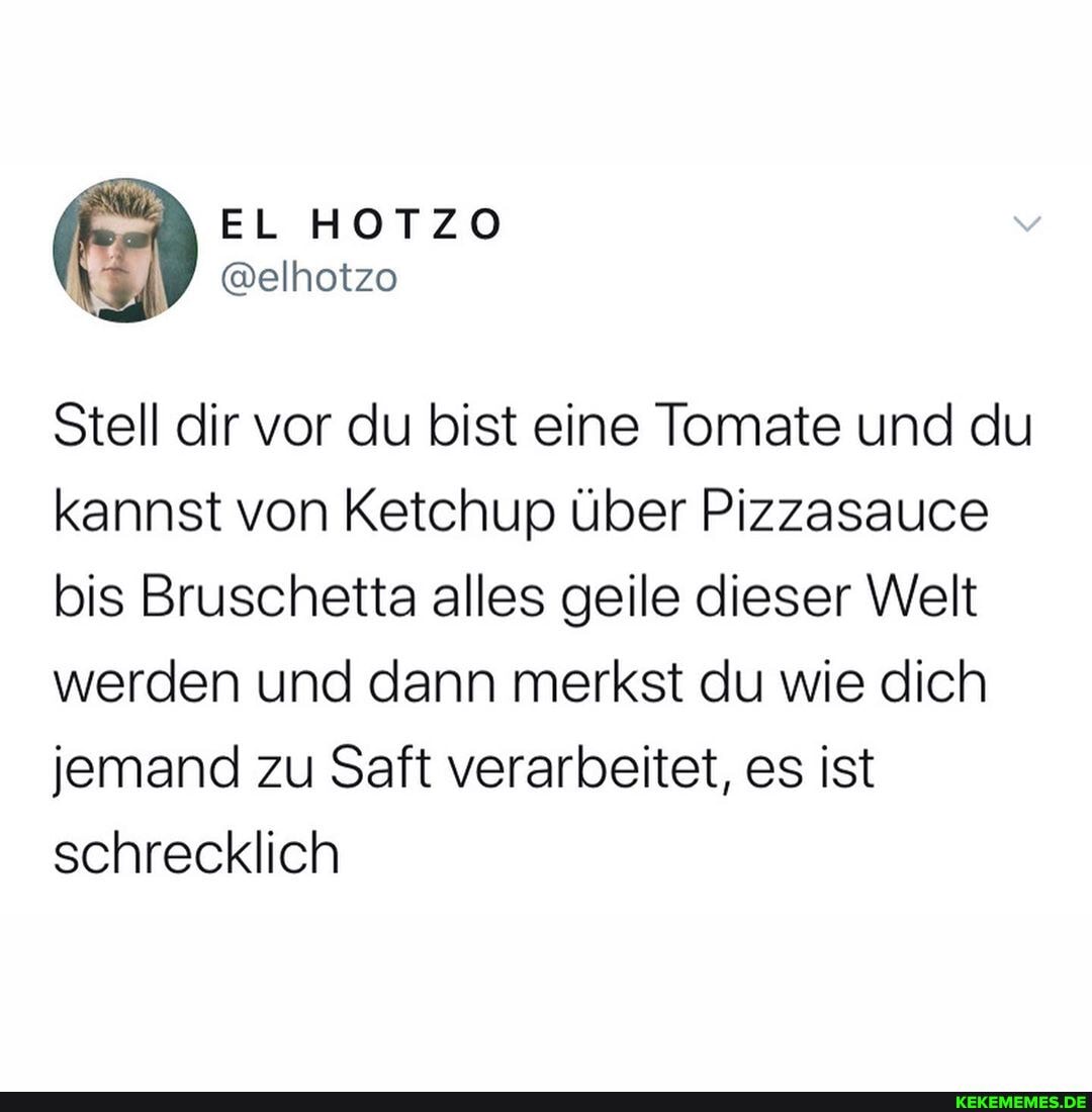 EL HOTZO
Stell dir vor du bist eine Tomate und du kannst von Ketchup über Pizzasauce bis Bruschetta alles geile dieser Welt werden und dann merkst du wie dich jemand zu Saft verarbeitet, es ist schrecklich