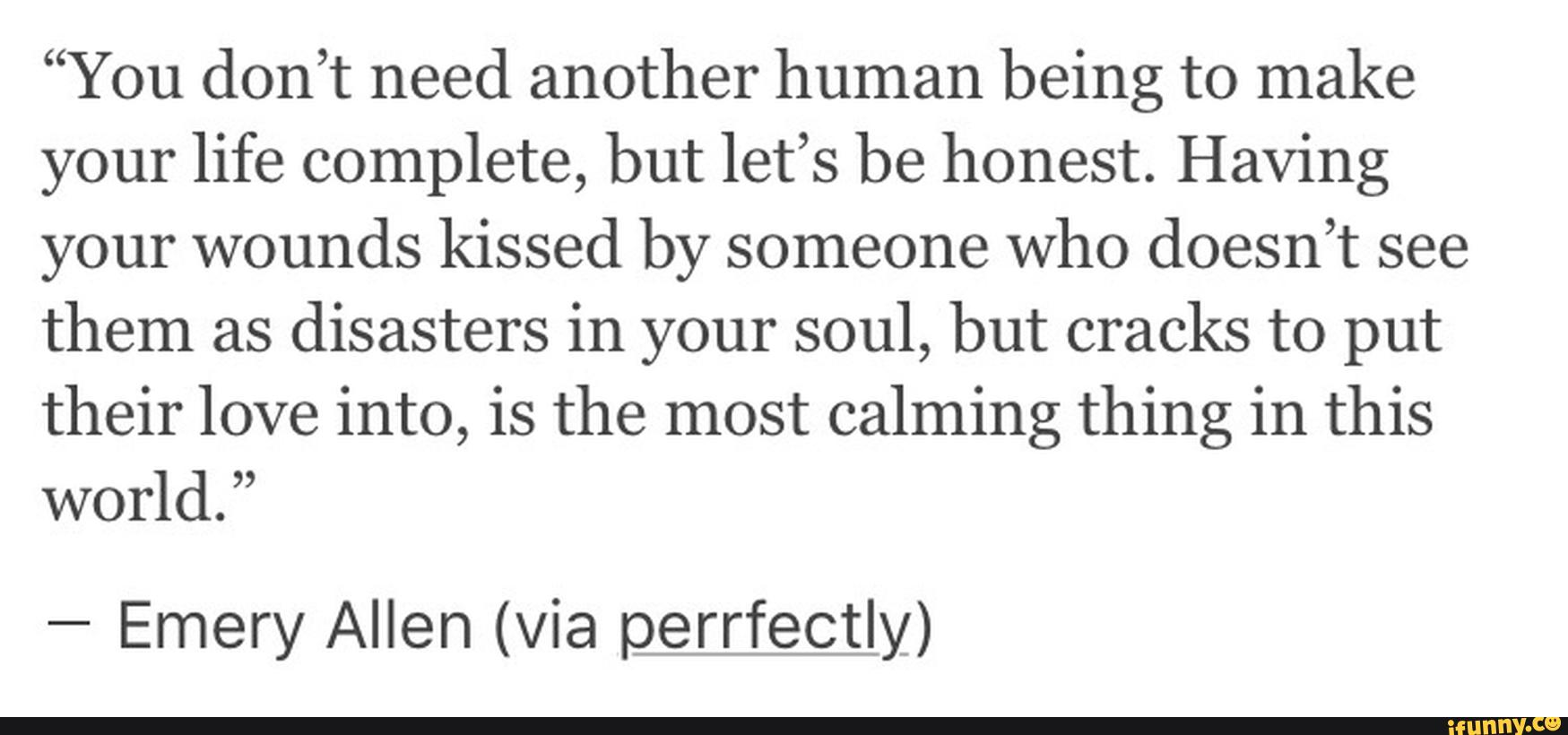 “You don’t need another human being to make
your life complete, but let’s be honest. Having
your wounds kissed by someone who doesn’t see
them as
disasters in your soul, but cracks to put
their love into, is the most calming thing in this
world.”
-
Emery Allen (via perrfectly)
