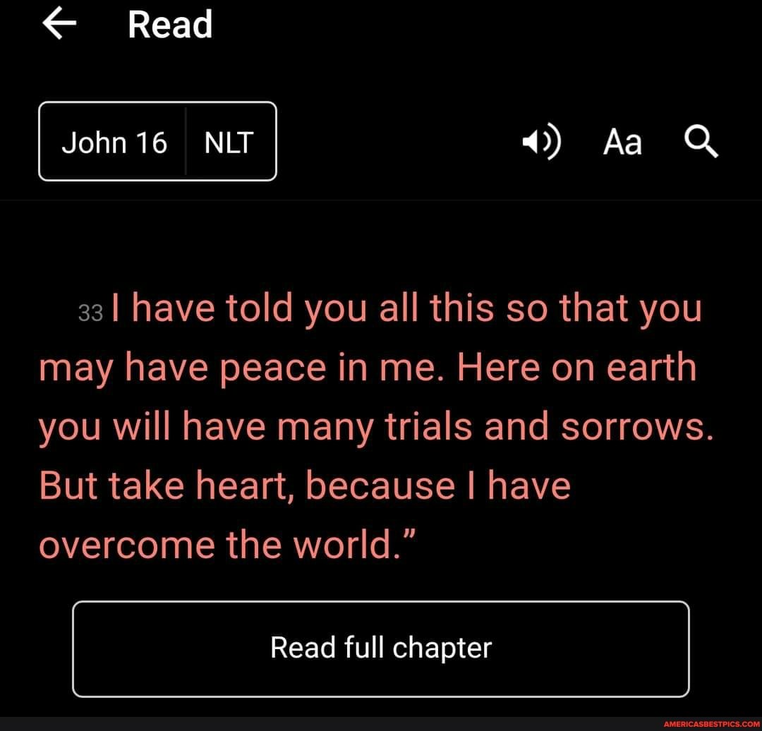 Read
Aa
I 33 have told you all this so that you may have peace in me. Here on earth you will have many trials and sorrows.
But take heart, because I have overcome the world."
Read full chapter