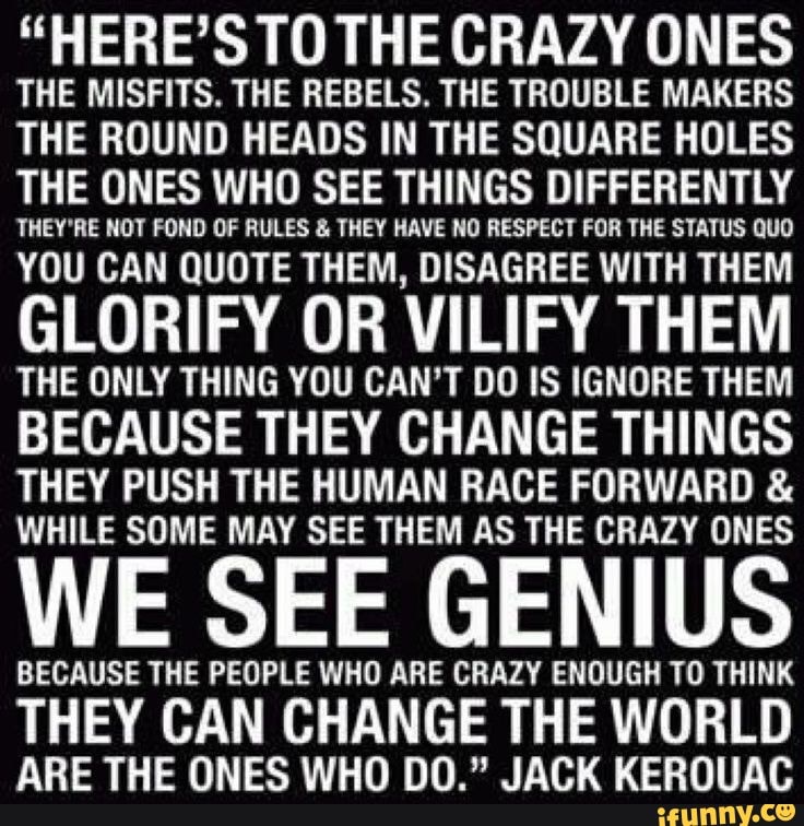 "HERE'S TO THE CRAZY ONES THE MISFITS. THE REBELS. THE TROUBLE MAKERS THE ROUND HEADS IN THE SQUARE HOLES THE ONES WHO SEE THINGS DIFFERENTLY
THEY'RE NOT FOND OF RULES & THEY HAVE NO RESPECT FOR THE STATUS QUO
YOU CAN QUOTE THEM, DISAGREE WITH THEM GLORIFY OR VILIFY THEM THE ONLY THING YOU CAN'T DO IS IGNORE THEM BECAUSE THEY CHANGE THINGS
THEY PUSH THE HUMAN RACE FORWARD &
WHILE SOME MAY SEE THEM AS THE CRAZY ONES
WE SEE GENIUS
BECAUSE THE PEOPLE WHO ARE CRAZY ENOUGH TO THINK
THEY CAN CHANGE THE WORLD ARE THE ONES WHO DO." JACK KEROUAC