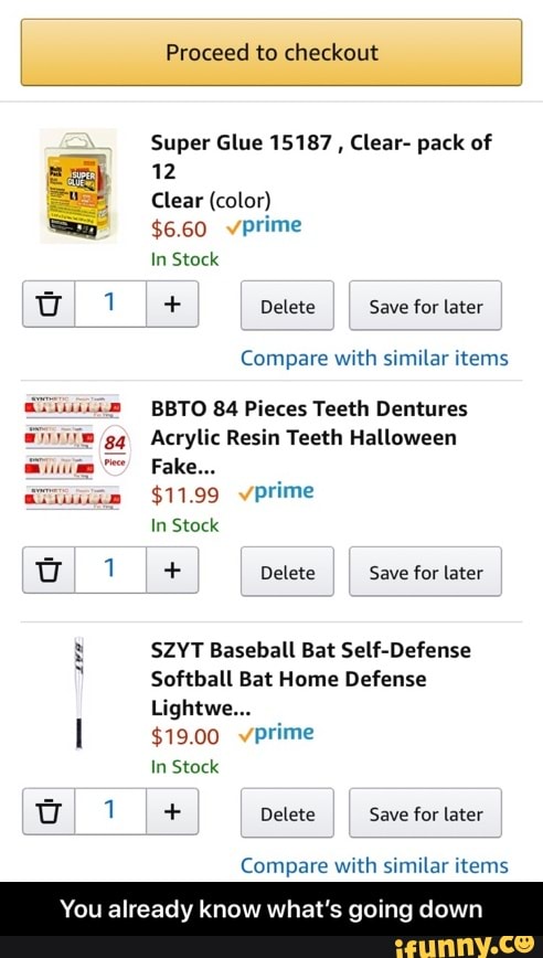 Proceed to checkout
Super Glue 15187
Clear- pack of
12
Clear (color)
$6.60 vprime
In Stock
I I Save for later
Compare with similar items
BBTO 84 Pieces Teeth Dentures
Acrylic Resin Teeth Halloween
In Stock
I 1 I+ Delete Save for later
y SZYT Baseball Bat Self-Defense
Softball Bat Home Defense
Lightwe...
l $19.00 vprime
In Stock
DI 1 I+ Delete
Save for later
Compare with similar items
You already know what's going down - You already know what’s going down