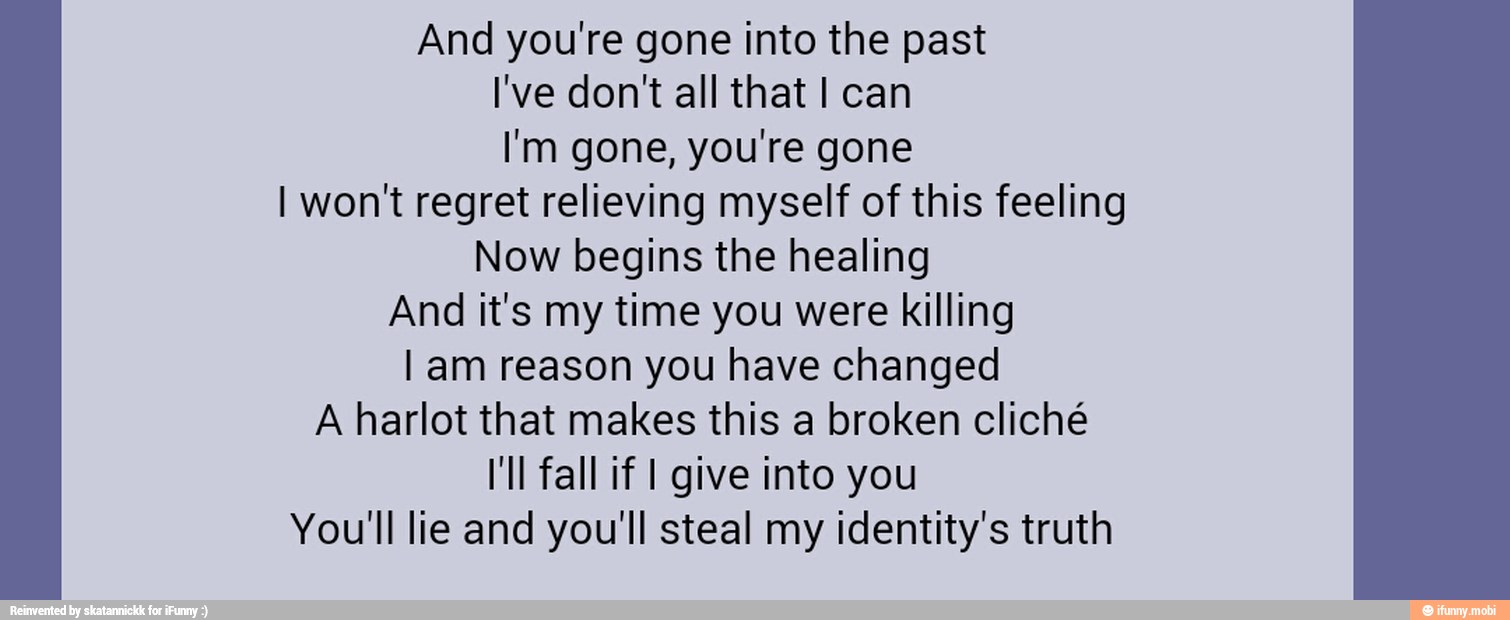 And you're gone into the past
I'm gone, you're gone
I won't regret relieving myself of this feeling
Now begins the healing
And it's my time you were killing
I am reason you have changed
A harlot that makes this a broken cliché
I'll fall if I give into you
You'll lie and you'll steal my identity's truth