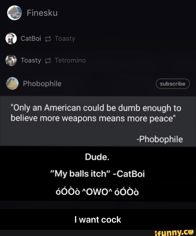 "Only an American could be dumb enough to
believe more weapons means more peace"
-Phobophile
Dude.
"My balls itch" -CatBoi
I want cock - I want cock