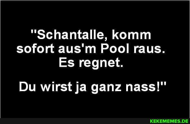 "Schantalle, komm sofort aus'm Pool raus.
Es regnet.
Du wirst ja ganz nass!"