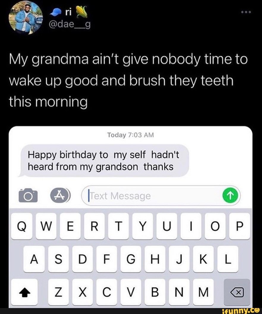 My grandma ain't give nobody time to wake up good and brush they teeth this morning
Today AM
Happy birthday to my self hadn't heard from my grandson thanks
le ve ge
ERT
GA KL
CV BN M