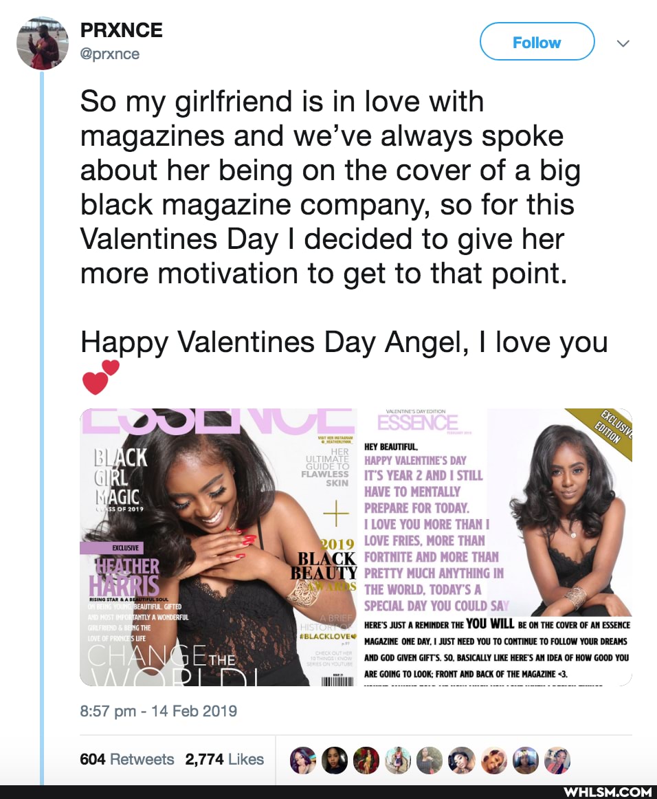 PRANCE
@prxnce
Follow
So my girlfriend is in love with magazines and we've always spoke about her being on the cover of a big black magazine company, so for this
Valentines Day I decided to give her more motivation to get to that point.
Happy Valentines Day Angel, I love you
yey BEAUTIFUL,
HAPPY VALENTINES DAY
IT'S YEAR 2 AND I STILL HAVE TO MENTALLY PREPARE FOR TODAY.
LOVE YOU MORE THAN I
019 LOVE FRIES, MORE THAN BI FORTNITE AND MORE THAN PRETTY MUCH ANYTHING IN THE WORLD, TODAY'S A SPECIAL DAY YOU COULD SA'
HERE'S JusT A ReMINDER THE YOU WILL on THE covER OF AN ESSENCE MAGAZINE ONE DAY, JUST NEED YOU TO CONTINUE TO FOLLOW YOUR DREAMS
'AND GOD GIVEN GIFT'S. SO, BASICALLY LIKE HERE'S AM IDEA OF HOW GOOD YOU Lniiigy, 'ARE GOING TO LOOK: FRONT AND BACK OF THE MAGAZINE
MAGIC
pm - 14 Feb 2019
604 Retweets 2,774Likecs