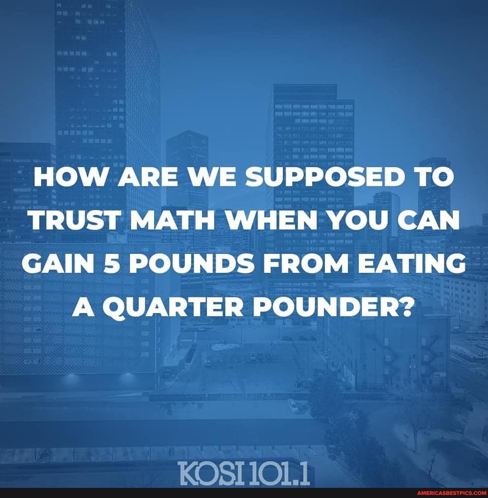 HOW ARE WE SUPPOSED TO TRUST MATH WHEN YOU CAN GAIN 5 POUNDS FROM EATING
A QUARTER POUNDER?