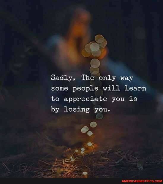 Sadly, The only way some people will learn to appreciate you is by losing you.