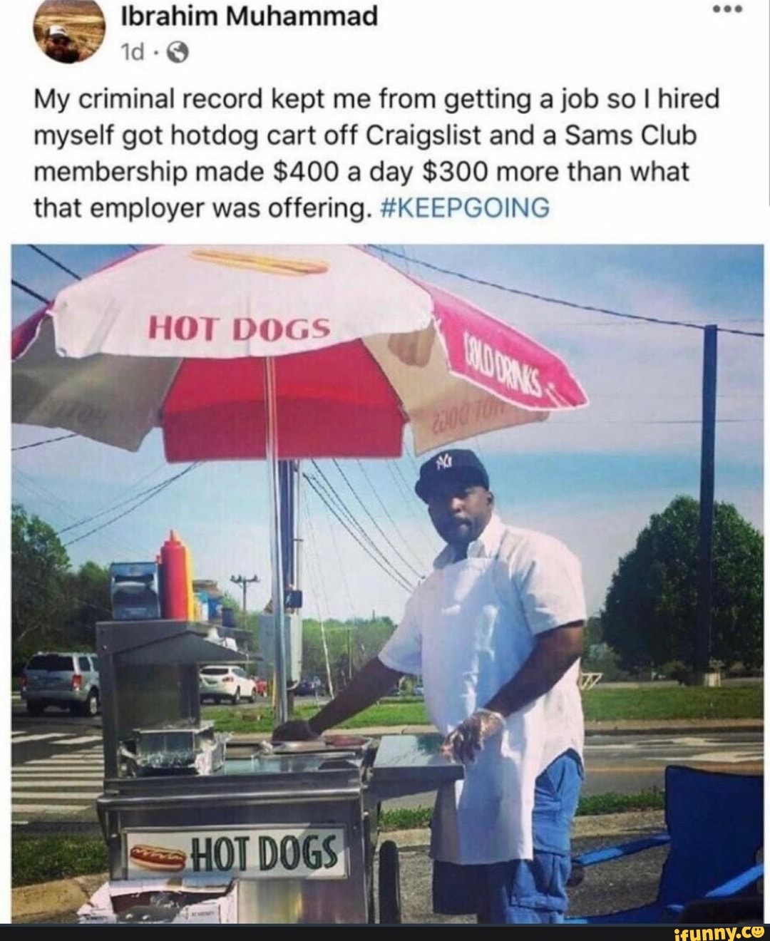 Ibrahim Muhammad
id-@
My criminal record kept me from getting a job so I hired myself got hotdog cart off Craigslist and a Sams Club membership made $400 a day $300 more than what that employer was offering. #KEEPGOING