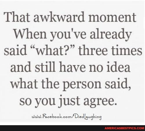 That awkward moment
When you've already said "what?" three times and still have no idea what the person said, so you just agree.
