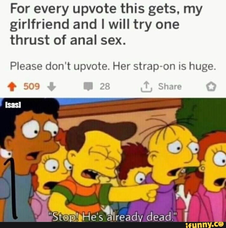For every upvote this gets, my
girlfriend and I will try one
thrust of anal sex.
Please don't upvote. Her strap-on is huge.
4 509 I 28