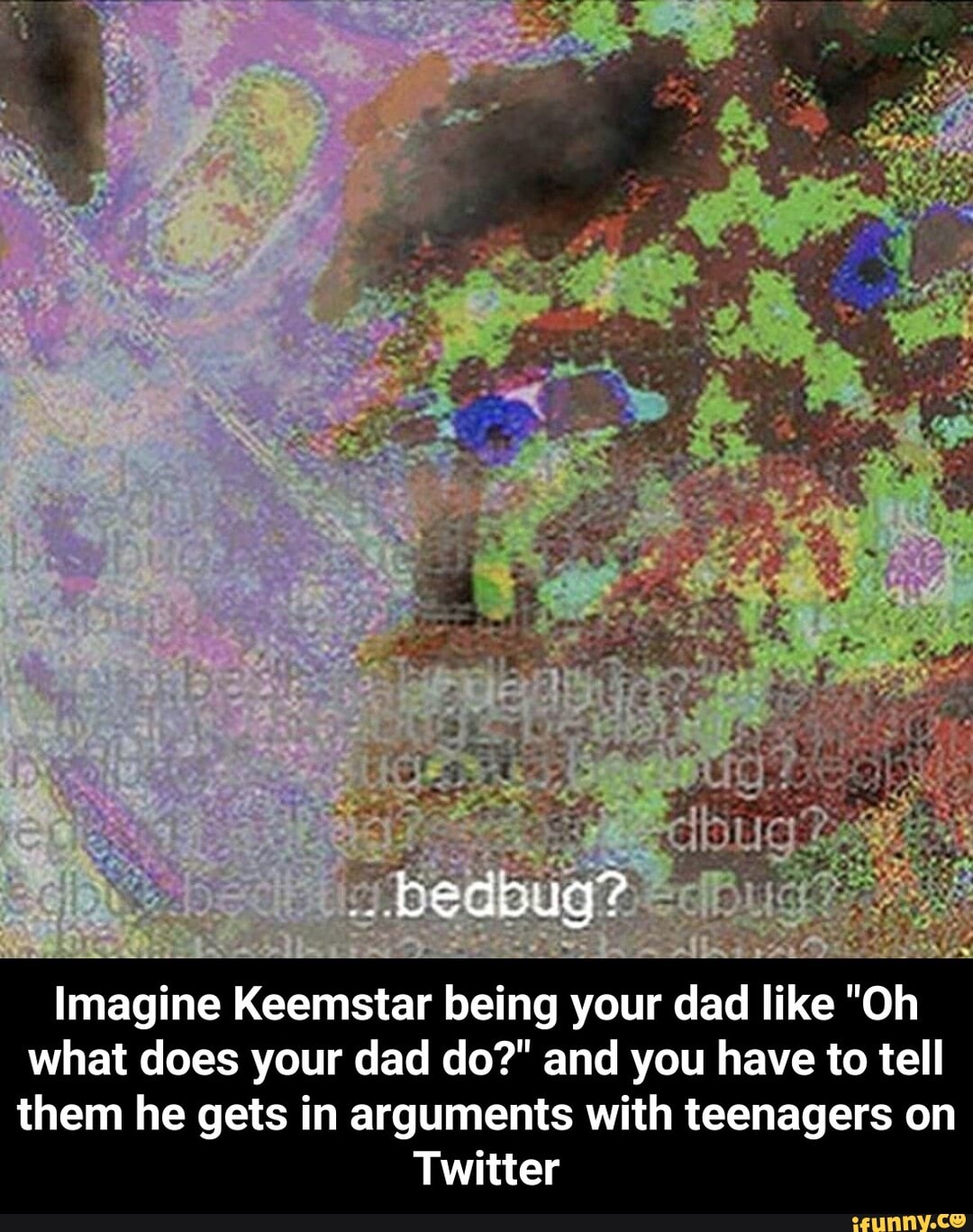 Imagine Keemstar being your dad like "Oh what does your dad do?" and you have to tell them he gets in arguments with teenagers on
Twitter - Imagine Keemstar being your dad like "Oh what does your dad do?" and you have to tell them he gets in arguments with teenagers on Twitter