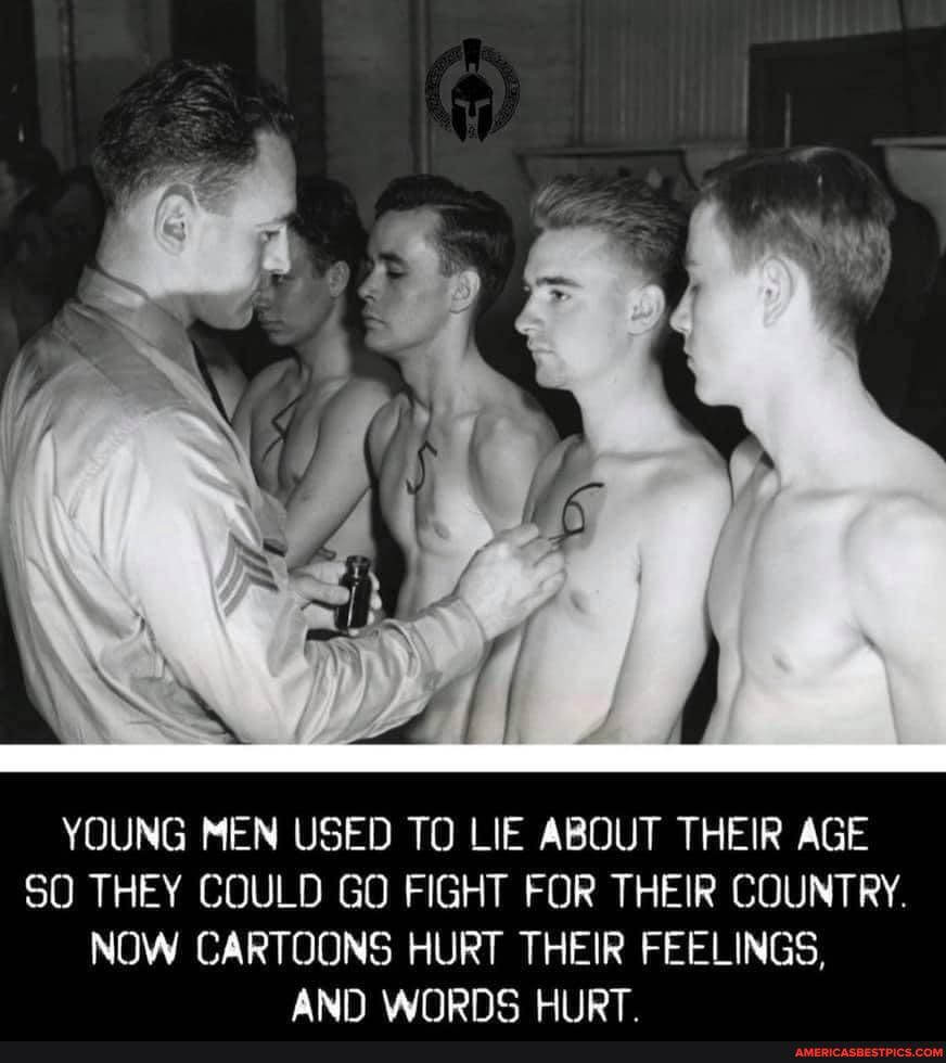 YOUNG MEN USED TO LIE ABOUT THEIR AGE
SO THEY COULD GO FIGHT FOR THEIR COUNTRY.
NOW CARTOONS HURT THEIR FEELINGS,
AND WORDS HIIRT