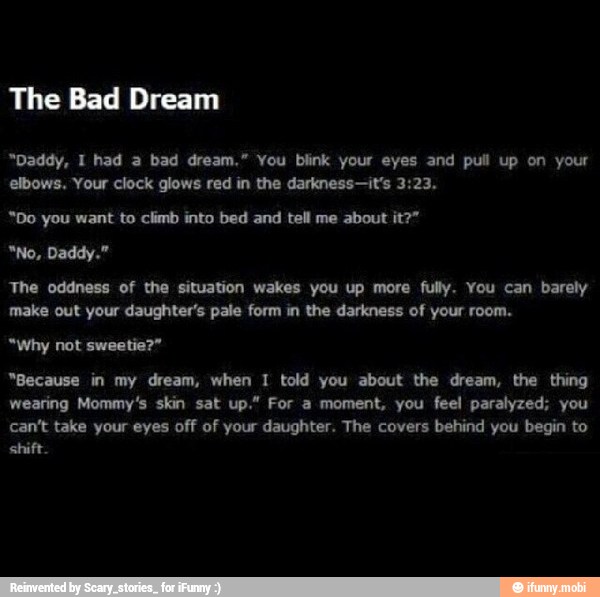 The Bad Dream
"Daddy, I had a bad dream." You blink your eyes and pull up on your
elbows. Your clock glows red in the darkness-it's 3:23.
*Do you want to climb into bed and tell me about it?"
The oddness of the situation wakes you up more fully. You can barely
"Because in my dream, when I told you about the dream, the thing
wearing Mommy's skin sat up." For a moment, you feel paralyzed; you
can't take your eyes off of your daughter. The covers behind you begin to
shift.