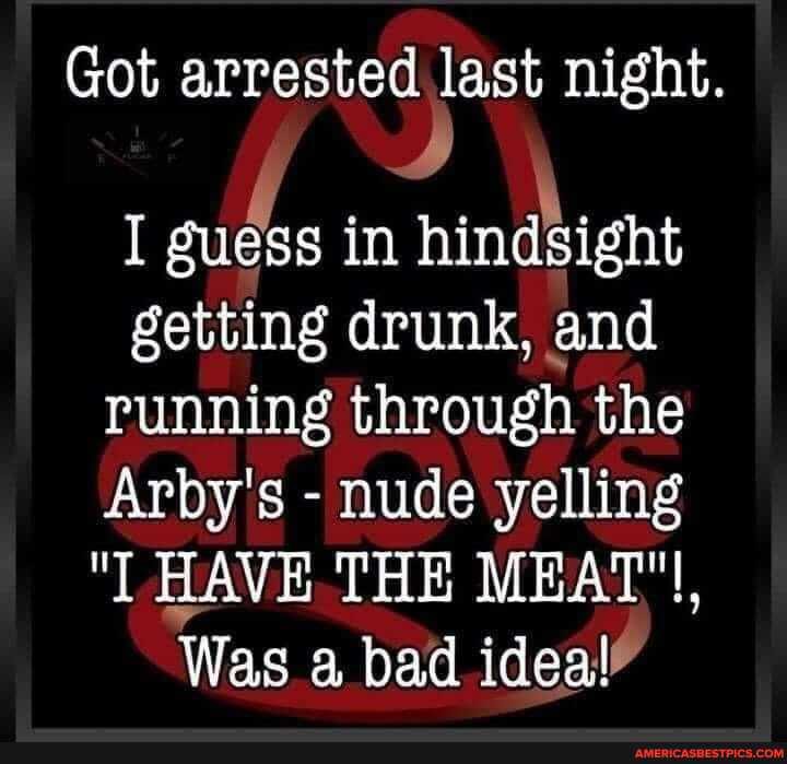 Got arrested last night.
I guess in hindsight getting drunk, and running through the
Arby's - nude yelling
"I HAVE THE MEAT"!,
Was a bad ideal"