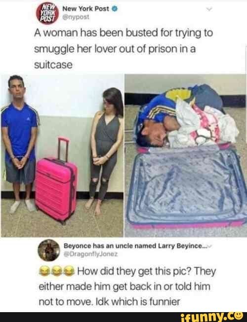 NE
YORK
New York Post
woman has been busted for trying to smuggle her lover out of prison ina suitcase
Beyonce has an uncle named Larry Beyince...
Or ner
How did they get this pic? They either made him get back in or told him not to move. Idk which is funnier