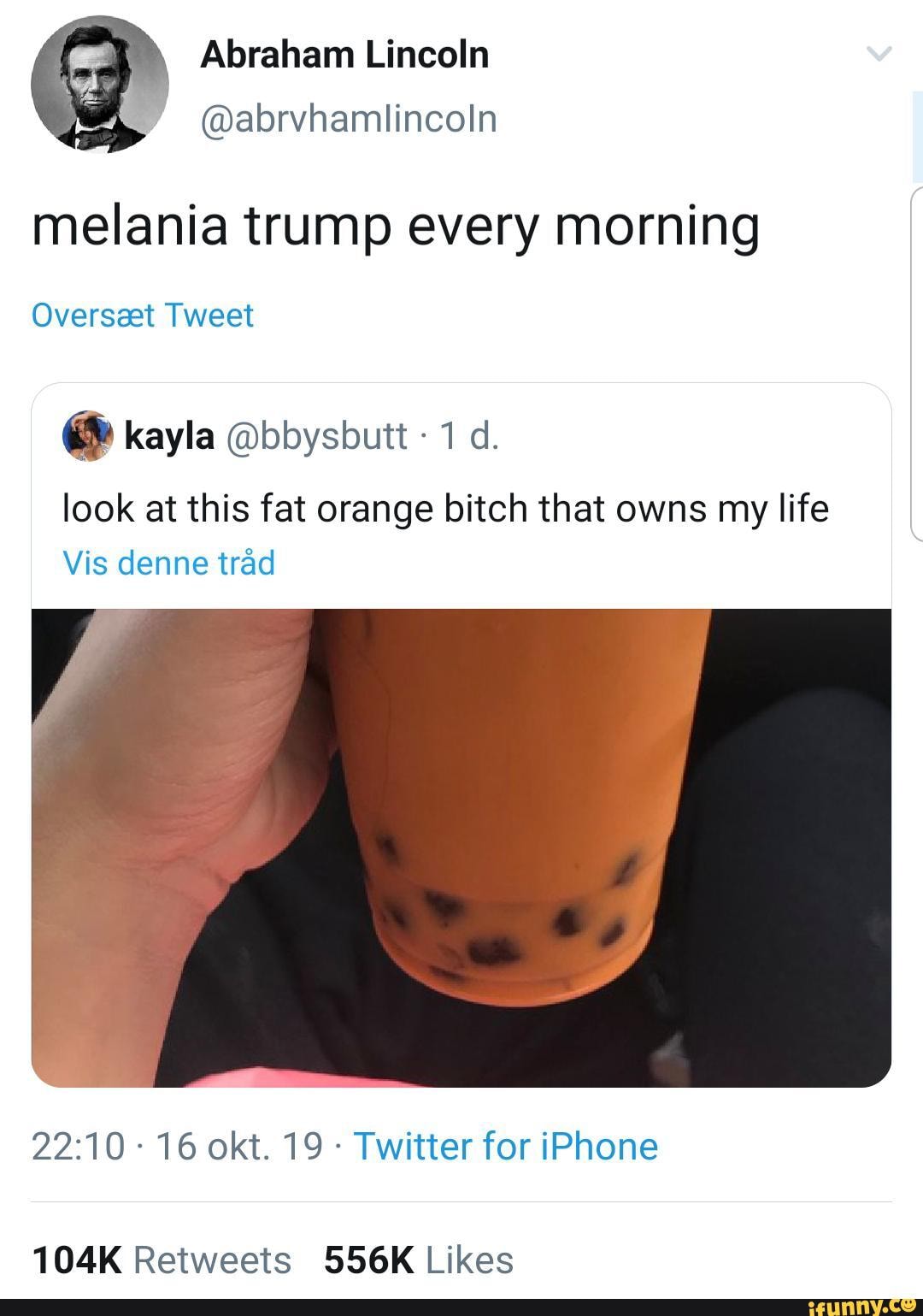 melania trump every morning
Oversaet Tweet
& kayla @bbysbutt 1 cl.
look at this fat orange bitch that owns my life
Vis denne trãd
22:10 -
16 okt. 19 -
Twitter for iPhone
104K Retweets 556K Likes
