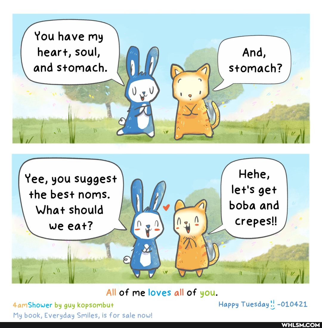 You have my heart, soul, and stomach.
And, stomach?
Yee, you suggest Hehe,
What should the best noms. let's get boba and
What should we eat?
crepes!!
All of me loves all of you.
4amShower by guy kopsombut Happy Tuesday -010421
Mo CFuarcdanCmiac ac far calanniil
