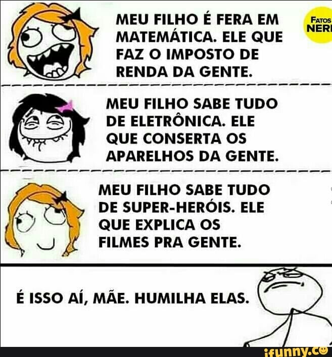 MEU FILHO É FERA EM Exes
MATEMÁTICA. ELE QUE
FAZ O IMPOSTO DE
RENDA DA GENTE.
MEU FILHO SABE TUDO
DE ELETRÔNICA. ELE
QUE CONSERTA OS
APARELHOS DA GENTE.
MEU FILHO SABE TUDO
DE SUPER-HERÓIS. ELE
QUE EXPLICA OS
FILMES PRA GENTE.
É ISSO AÍ, MÃE. HUMILHA ELAS.