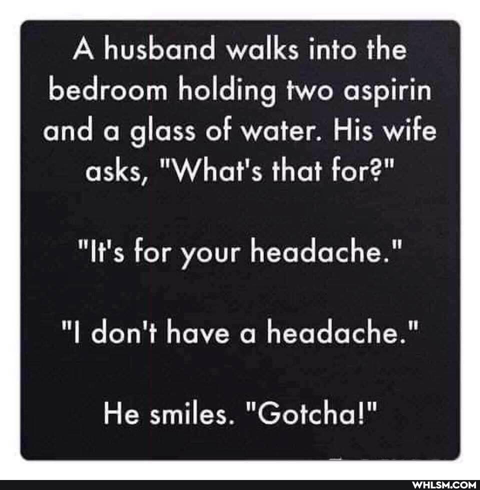 A husband walks into the bedroom holding two aspirin and a glass of water. His wife
asks, "What's that for"
"It's for your headache."
"t don't have a headache."
He smiles. "Gotcha!"