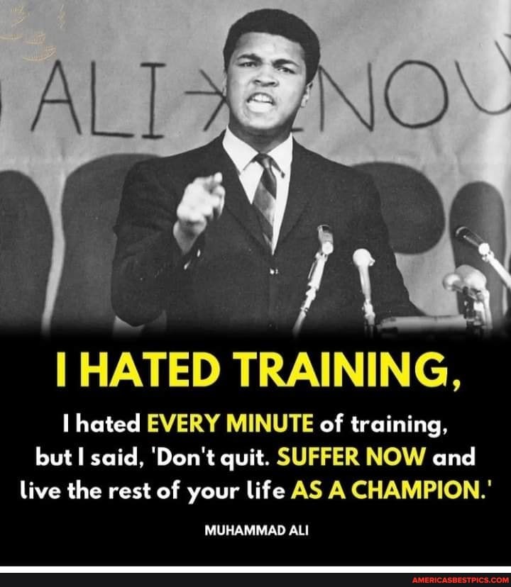 HATED TRAINING, hated EVERY MINUTE of training, but I said, 'Don't quit.  SUFFER NOW and live the rest of your life AS A CHAMPION.' MUHAMMAD ALI -  