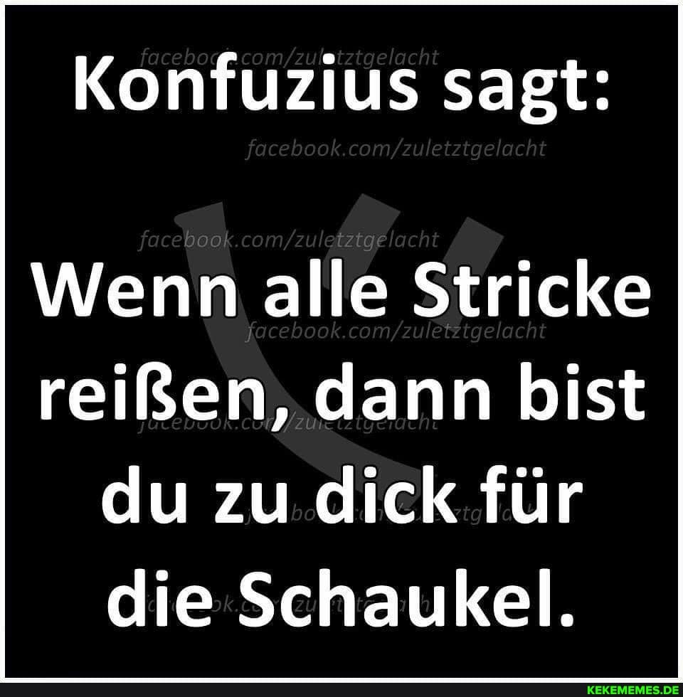 Konfuzius sagt:
focero
Wenn alle Stricke reißen, dann bist du zu dick für die Schaukel.